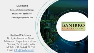 Banibro IT Solutions
No.4, Ambalavanar Street
Adheenam Nagar, Arumbakkam,
Chennai, Tamil Nadu, India
Mobile: +91 944 44 22 531
Email: info@banibro.com
Mr. SIJESH L
Business Relationship Manager
Mobile: 0091-9342258771
Email : sijesh@banibro.com
 