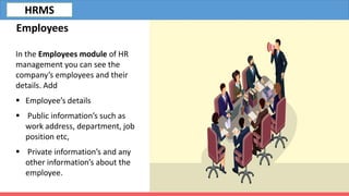 Employees
In the Employees module of HR
management you can see the
company’s employees and their
details. Add
 Employee’s details
 Public information’s such as
work address, department, job
position etc,
 Private information’s and any
other information’s about the
employee.
HRMS
 