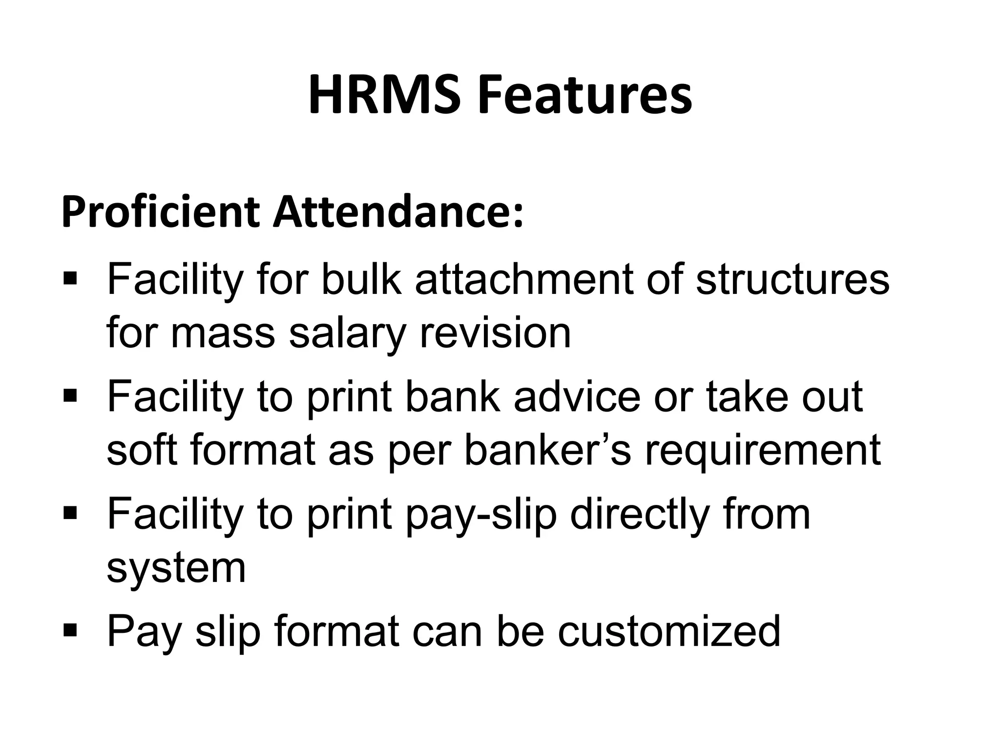 HRMS Features
Proficient Attendance:
 Facility for bulk attachment of structures
for mass salary revision
 Facility to print bank advice or take out
soft format as per banker’s requirement
 Facility to print pay-slip directly from
system
 Pay slip format can be customized
 