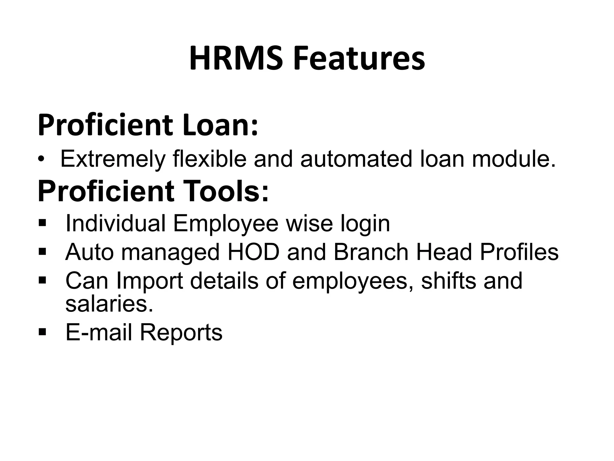 HRMS Features
Proficient Loan:
• Extremely flexible and automated loan module.
Proficient Tools:
 Individual Employee wise login
 Auto managed HOD and Branch Head Profiles
 Can Import details of employees, shifts and
salaries.
 E-mail Reports
 