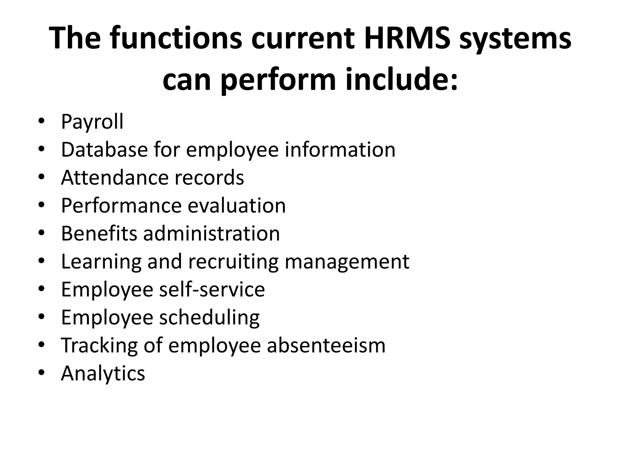 The functions current HRMS systems
can perform include:
• Payroll
• Database for employee information
• Attendance records
• Performance evaluation
• Benefits administration
• Learning and recruiting management
• Employee self-service
• Employee scheduling
• Tracking of employee absenteeism
• Analytics
 