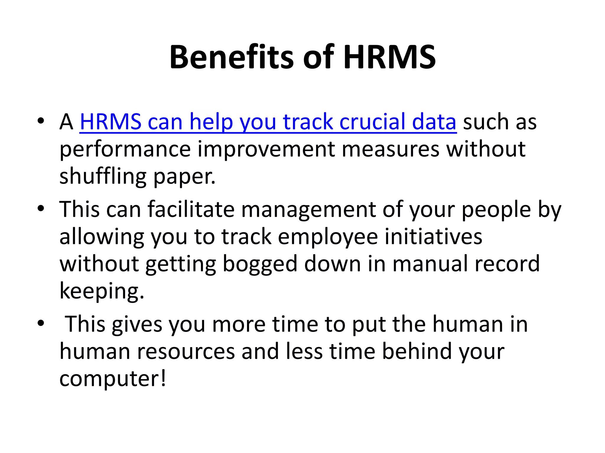 Benefits of HRMS
• A HRMS can help you track crucial data such as
performance improvement measures without
shuffling paper.
• This can facilitate management of your people by
allowing you to track employee initiatives
without getting bogged down in manual record
keeping.
• This gives you more time to put the human in
human resources and less time behind your
computer!
 