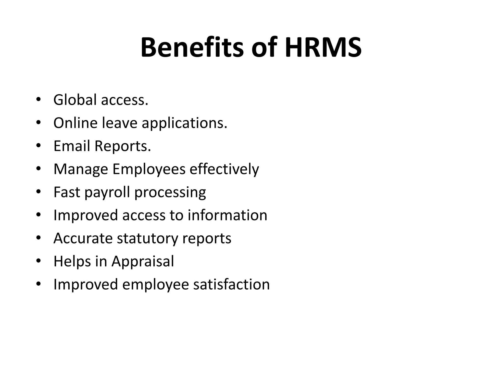 Benefits of HRMS
• Global access.
• Online leave applications.
• Email Reports.
• Manage Employees effectively
• Fast payroll processing
• Improved access to information
• Accurate statutory reports
• Helps in Appraisal
• Improved employee satisfaction
 