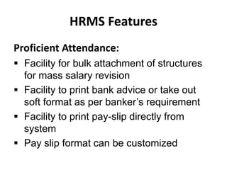 HRMS Features
Proficient Attendance:
 Facility for bulk attachment of structures
for mass salary revision
 Facility to print bank advice or take out
soft format as per banker’s requirement
 Facility to print pay-slip directly from
system
 Pay slip format can be customized
 