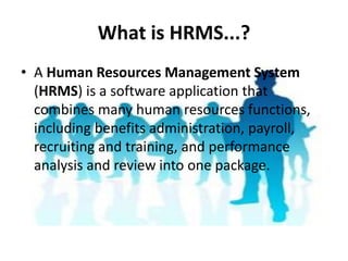What is HRMS...?
• A Human Resources Management System
(HRMS) is a software application that
combines many human resources functions,
including benefits administration, payroll,
recruiting and training, and performance
analysis and review into one package.
 