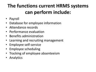 The functions current HRMS systems
can perform include:
• Payroll
• Database for employee information
• Attendance records
• Performance evaluation
• Benefits administration
• Learning and recruiting management
• Employee self-service
• Employee scheduling
• Tracking of employee absenteeism
• Analytics
 