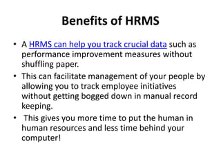 Benefits of HRMS
• A HRMS can help you track crucial data such as
performance improvement measures without
shuffling paper.
• This can facilitate management of your people by
allowing you to track employee initiatives
without getting bogged down in manual record
keeping.
• This gives you more time to put the human in
human resources and less time behind your
computer!
 
