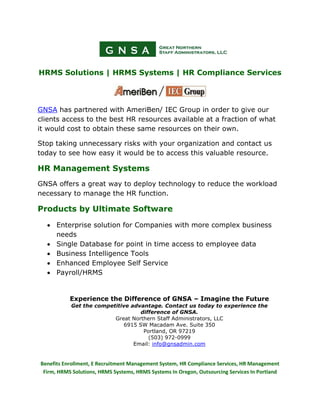 HRMS Solutions | HRMS Systems | HR Compliance Services




GNSA has partnered with AmeriBen/ IEC Group in order to give our
clients access to the best HR resources available at a fraction of what
it would cost to obtain these same resources on their own.

Stop taking unnecessary risks with your organization and contact us
today to see how easy it would be to access this valuable resource.

HR Management Systems
GNSA offers a great way to deploy technology to reduce the workload
necessary to manage the HR function.

Products by Ultimate Software

  • Enterprise solution for Companies with more complex business
    needs
  • Single Database for point in time access to employee data
  • Business Intelligence Tools
  • Enhanced Employee Self Service
  • Payroll/HRMS


           Experience the Difference of GNSA – Imagine the Future
           Get the competitive advantage. Contact us today to experience the
                                  difference of GNSA.
                         Great Northern Staff Administrators, LLC
                            6915 SW Macadam Ave. Suite 350
                                   Portland, OR 97219
                                     (503) 972-0999
                                Email: info@gnsadmin.com


Benefits Enrollment, E Recruitment Management System, HR Compliance Services, HR Management
 Firm, HRMS Solutions, HRMS Systems, HRMS Systems In Oregon, Outsourcing Services In Portland
 