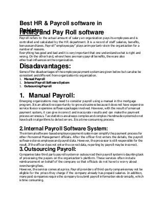 Best HR & Payroll software in
Pakistan
HRMS and Pay Roll software
Payroll refers to the actual amount of salary an organization pays its employees and is
controlled and calculated by the HR department. It is a record of staff salaries, benefits,
bonuses and taxes. Payroll “employee pay” plays an important role in the organization for a
number of reasons.
Everything has good and bad and it is very important that one understands what is right and
wrong. On the other hand, where there are many payroll benefits, there are also
other bad influences on the organization.
Disadavantages:
Some of the disadvantages of the employee payment system are given below but can also be
consistent and different from organization to organization.
1. Manual Payroll
1. Internal Payroll SoftwareSystem
1. OutsourcingPayroll
1. Manual Payroll:
Emerging organizations may need to consider payroll using a manual in the mortgage
program. It is an attractive opportunity to grow a business because it does not have expensive
service fees or expensive software packages involved. However, with the result of a manual
payment system, it can give incorrect and inaccurate results and can make the payment
process erroneous. Tax statistics are always complex and complex. Handmade systems do not
have built-in algorithms to detect errors. It is a time-consuming process.
2.Internal Payroll Software System:
The internal software-based employee payment system can simplify the payment process for
other Personnel Management officials. After the officer first enters the details, the payroll
software stores employee and payroll data. However, the processor is still responsible for the
result. If the officer does not enter the correct data, reporting by payroll may be incorrect.
3.Outsourcing Payroll:
Companies take third party payroll system or outsourced their payroll system is daunting task
of processing the payers on the organization’s platform. These services often include
reimbursement on behalf of the company so that officials do not have to worry about
overcharging fees.
However, the service comes at a price. Payroll providers of third-party companies may not be
eligible for the prices they charge if the company already has prepaid salaries. In addition,
many paid companies require the company to submit payroll information electronically, which
is time consuming.
 