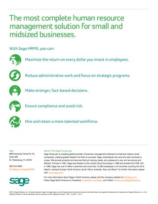 The most complete human resource
management solution for small and
midsized businesses.
With Sage HRMS, you can:
Sage
888 Executive Center Dr. W.,
Suite 300
St. Petersburg, FL 33702
800-424-9392
NA.Sage.com/SageHRMS
©2013 Sage Software, Inc. All rights reserved. Sage, the Sage logos, and the Sage product and service names mentioned herein are registered trademarks or trademarks of Sage Software, Inc., or its
affiliated entities. All other trademarks are the property of their respective owners. SPK 13-03217 10/13
About The Sage Group plc
Sage Group plc is a leading global provider of business management software to small and medium sized
companies, creating greater freedom for them to succeed. Sage understands how and why each business is
unique. We provide products and services that suit varying needs, are a pleasure to use, and are secure and
efficient. Formed in 1981, Sage was floated on the London Stock Exchange in 1989 and entered the FTSE 100
in 1999. Sage has over 6 million customers and more than 13,380 employees in 24 countries covering the UK 
Ireland, mainland Europe, North America, South Africa, Australia, Asia, and Brazil. For further information please
visit: www.sage.com.
For more information about Sage in North America, please visit the company website at NA.Sage.com.
Follow Sage North America on Facebook, Facebook.com/Sage, and Twitter, Twitter.com/SageNAmerica.
Maximize the return on every dollar you invest in employees.
Reduce administrative work and focus on strategic programs.
Make stronger, fact-based decisions.
Ensure compliance and avoid risk.
Hire and retain a more talented workforce.
$
 