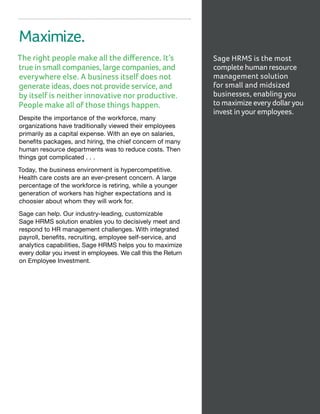 Maximize.
The right people make all the difference. It’s
true in small companies, large companies, and
everywhere else. A business itself does not
generate ideas, does not provide service, and
by itself is neither innovative nor productive.
People make all of those things happen.
Despite the importance of the workforce, many
organizations have traditionally viewed their employees
primarily as a capital expense. With an eye on salaries,
benefits packages, and hiring, the chief concern of many
human resource departments was to reduce costs. Then
things got complicated . . .
Today, the business environment is hypercompetitive.
Health care costs are an ever-present concern. A large
percentage of the workforce is retiring, while a younger
generation of workers has higher expectations and is
choosier about whom they will work for.
Sage can help. Our industry-leading, customizable
Sage HRMS solution enables you to decisively meet and
respond to HR management challenges. With integrated
payroll, benefits, recruiting, employee self-service, and
analytics capabilities, Sage HRMS helps you to maximize
every dollar you invest in employees. We call this the Return
on Employee Investment.
Sage HRMS is the most
complete human resource
management solution
for small and midsized
businesses, enabling you
to maximize every dollar you
invest in your employees.
 