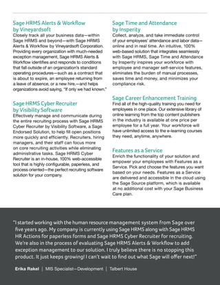 Sage HRMS Alerts & Workflow
by Vineyardsoft
Closely track all your business data—within
Sage HRMS and beyond—with Sage HRMS
Alerts & Workflow by Vineyardsoft Corporation.
Providing every organization with much-needed
exception management, Sage HRMS Alerts &
Workflow identifies and responds to conditions
that fall outside of an organization’s standard
operating procedures—such as a contract that
is about to expire, an employee returning from
a leave of absence, or a new hire,—and helps
organizations avoid saying, “If only we had known.”
Sage HRMS Cyber Recruiter
by Visibility Software
Effectively manage and communicate during
the entire recruiting process with Sage HRMS
Cyber Recruiter by Visibility Software, a Sage
Endorsed Solution, to help fill open positions
more quickly and efficiently. Recruiters, hiring
managers, and their staff can focus more
on core recruiting activities while eliminating
administrative tasks. Sage HRMS Cyber
Recruiter is an in-house, 100% web-accessible
tool that is highly configurable, paperless, and
process oriented—the perfect recruiting software
solution for your company.
Sage Time and Attendance
by Insperity
Collect, analyze, and take immediate control
of your employees’ attendance and labor data—
online and in real time. An intuitive, 100%
web-based solution that integrates seamlessly
with Sage HRMS, Sage Time and Attendance
by Insperity inspires your workforce with
employee and manager self-service features,
eliminates the burden of manual processes,
saves time and money, and minimizes your
compliance risk.
Sage Career Enhancement Training
Find all of the high-quality training you need for
employees in one place. Our extensive library of
online learning from the top content publishers
in the industry is available at one price per
employee for a full year. Your workforce will
have unlimited access to the e-learning courses
they need, anytime, anywhere.
Features as a Service
Enrich the functionality of your solution and
empower your employees with Features as a
Service. Pick and choose the features you want
based on your needs. Features as a Service
are delivered and accessible in the cloud using
the Sage Source platform, which is available
at no additional cost with your Sage Business
Care plan.
“I started working with the human resource management system from Sage over
five years ago. My company is currently using Sage HRMS along with Sage HRMS
HR Actions for paperless forms and Sage HRMS Cyber Recruiter for recruiting.
We’re also in the process of evaluating Sage HRMS Alerts  Workflow to add
exception management to our solution. I truly believe there is no stopping this
product. It just keeps growing! I can’t wait to find out what Sage will offer next!”
	 Erika Rakel | MIS Specialist—Development | Talbert House
 