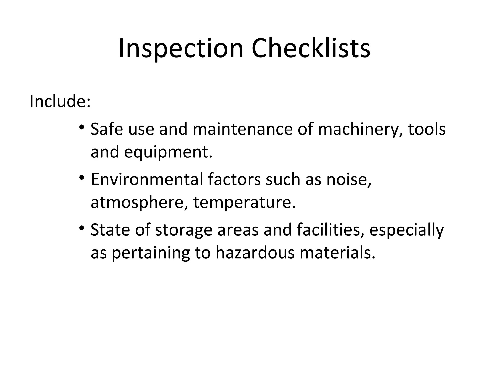 Inspection Checklists Include: Safe use and maintenance of machinery, tools and equipment. Environmental factors such as noise, atmosphere, temperature. State of storage areas and facilities, especially as pertaining to hazardous materials. 