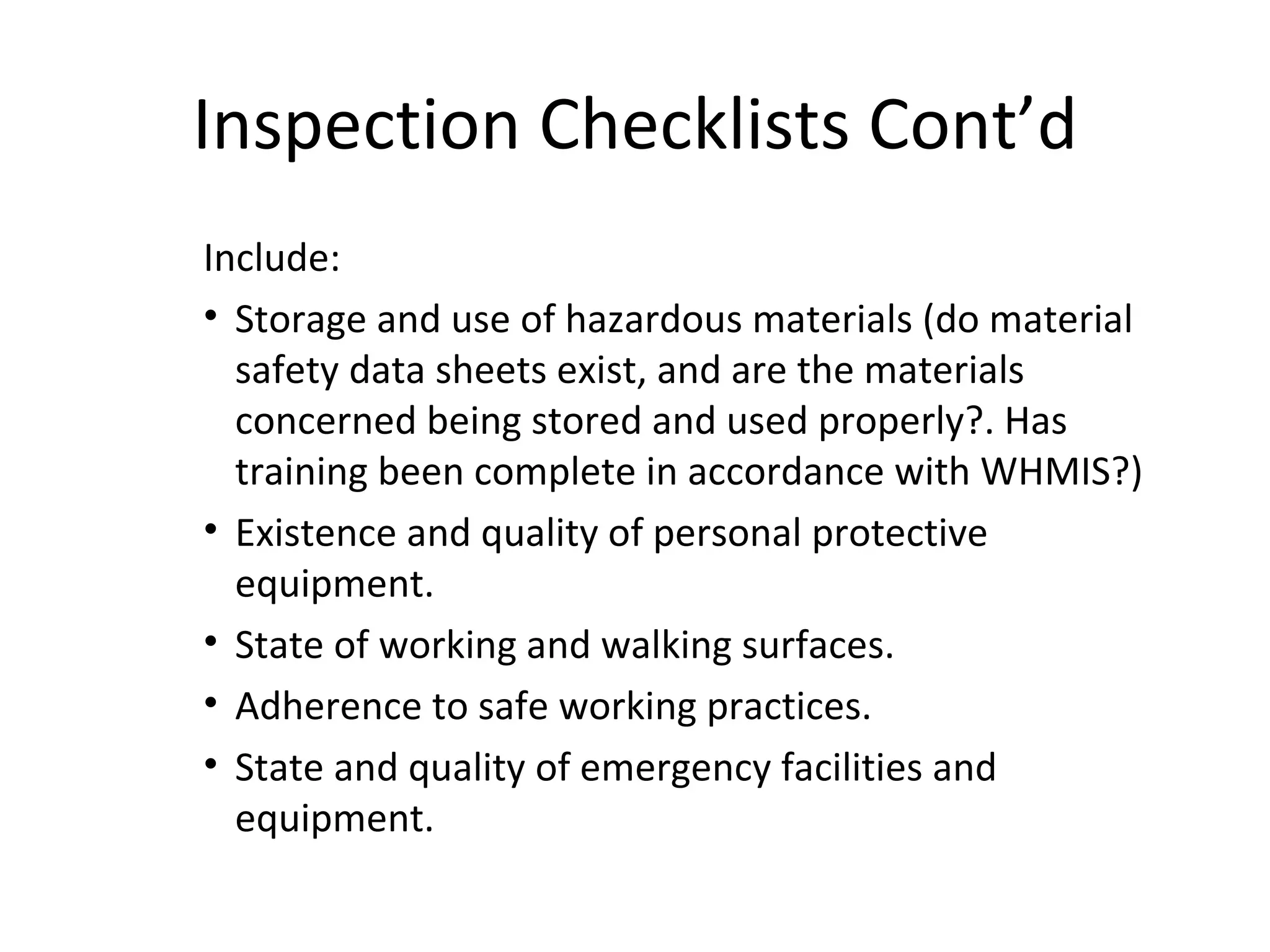 Inspection Checklists Cont’d Include: Storage and use of hazardous materials (do material safety data sheets exist, and are the materials concerned being stored and used properly?. Has training been complete in accordance with WHMIS?)  Existence and quality of personal protective equipment. State of working and walking surfaces. Adherence to safe working practices. State and quality of emergency facilities and equipment. 