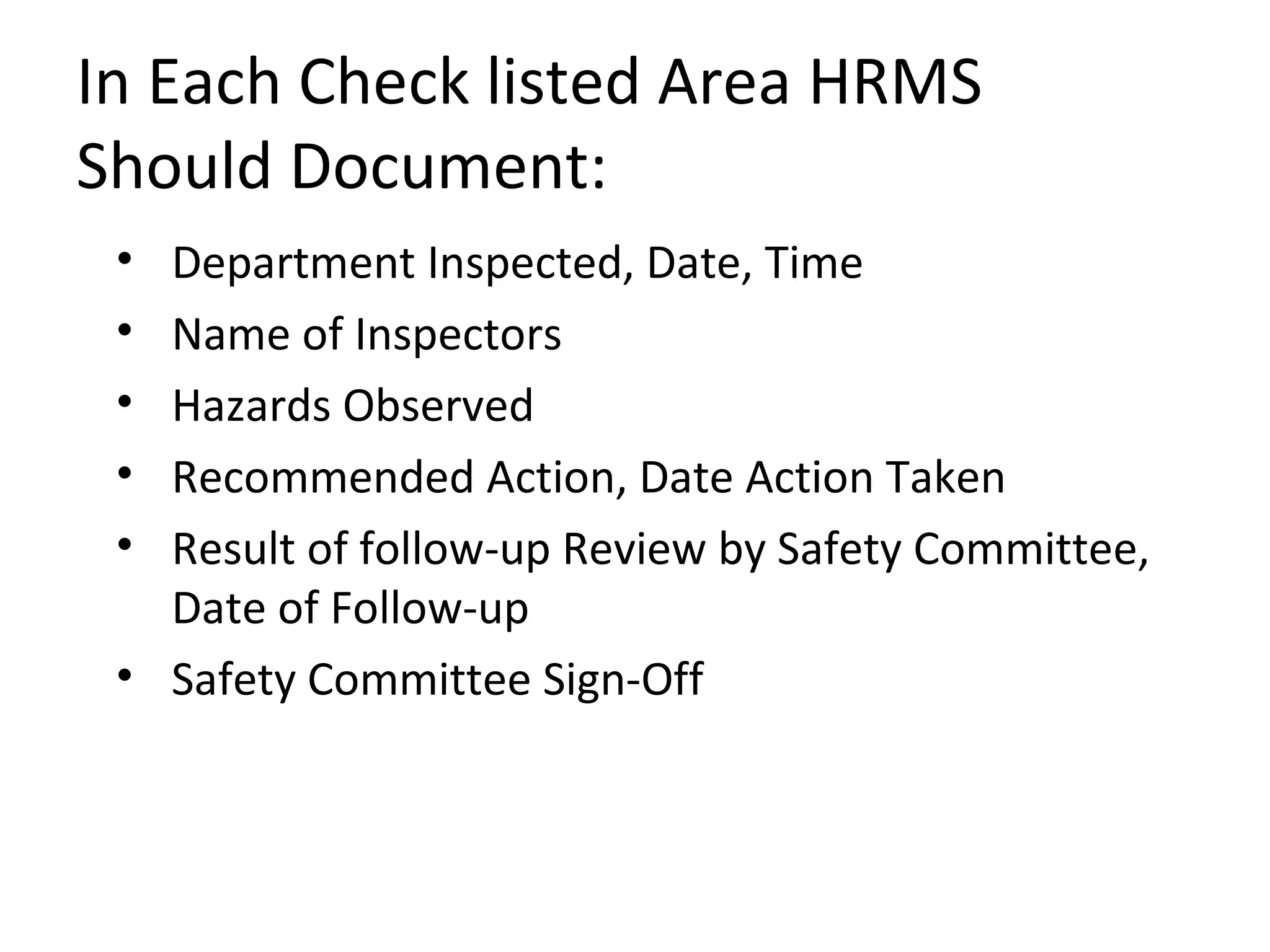 In Each Check listed Area HRMS Should Document: Department Inspected, Date, Time  Name of Inspectors Hazards Observed  Recommended Action, Date Action Taken Result of follow-up Review by Safety Committee, Date of Follow-up Safety Committee Sign-Off  