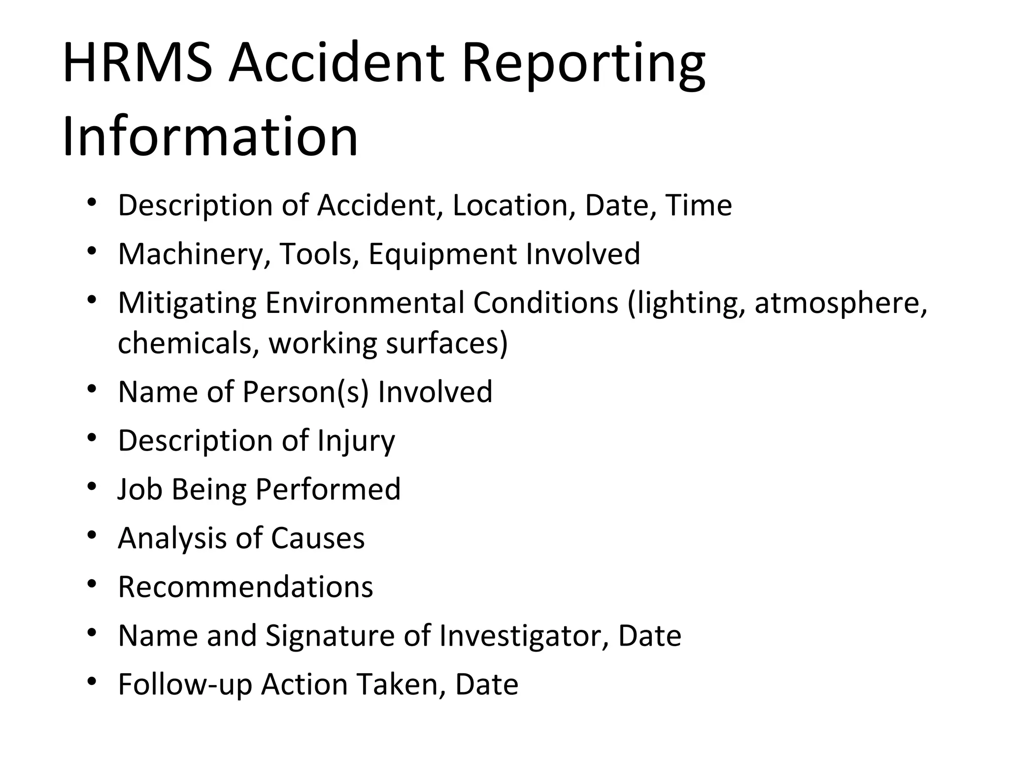 HRMS Accident Reporting Information Description of Accident, Location, Date, Time Machinery, Tools, Equipment Involved Mitigating Environmental Conditions (lighting, atmosphere, chemicals, working surfaces) Name of Person(s) Involved Description of Injury Job Being Performed Analysis of Causes Recommendations Name and Signature of Investigator, Date Follow-up Action Taken, Date 