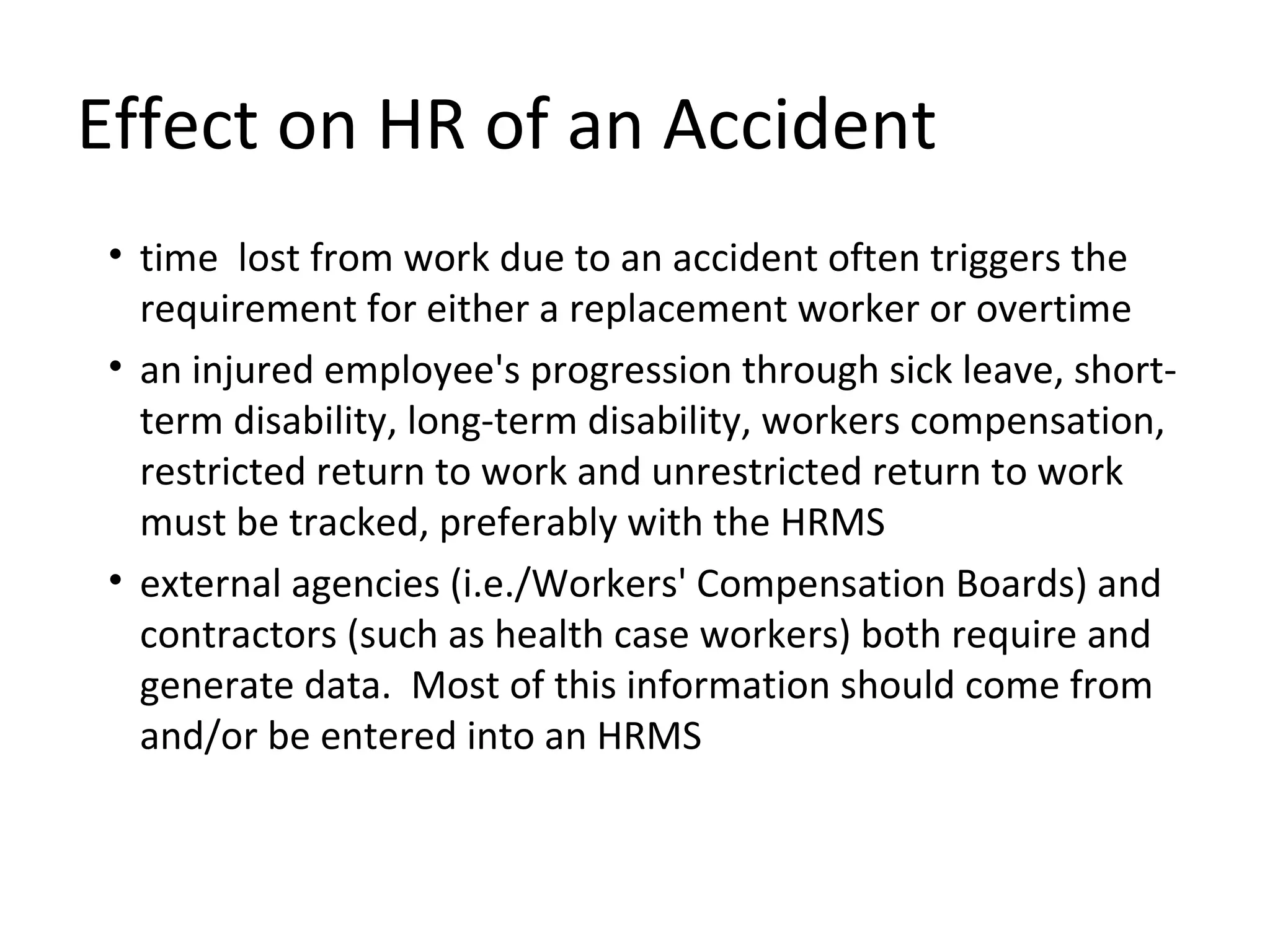 Effect on HR of an Accident time  lost from work due to an accident often triggers the requirement for either a replacement worker or overtime  an injured employee's progression through sick leave, short-term disability, long-term disability, workers compensation, restricted return to work and unrestricted return to work must be tracked, preferably with the HRMS external agencies (i.e./Workers' Compensation Boards) and contractors (such as health case workers) both require and generate data.  Most of this information should come from and/or be entered into an HRMS 