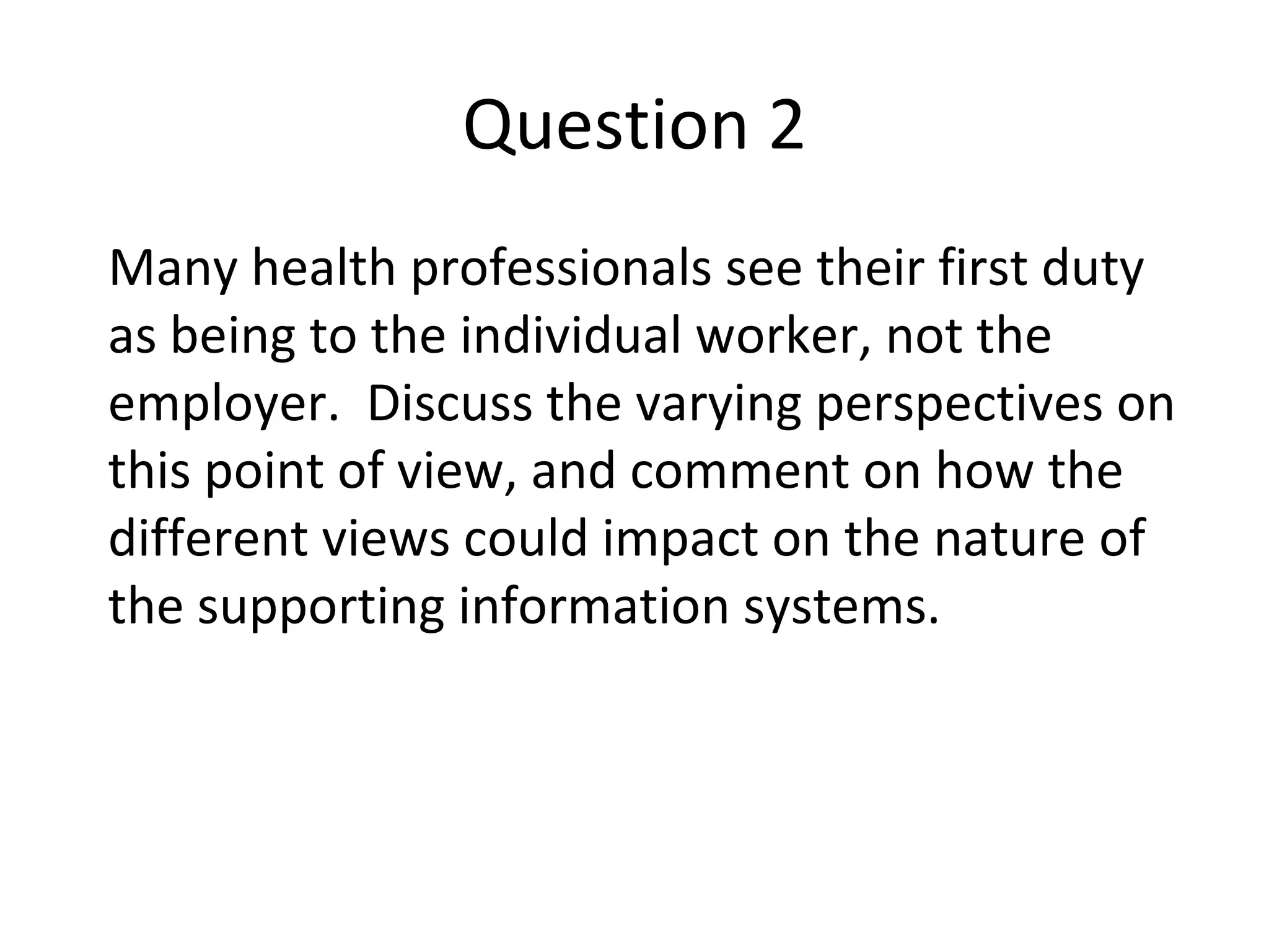 Question 2 Many health professionals see their first duty as being to the individual worker, not the employer.  Discuss the varying perspectives on this point of view, and comment on how the different views could impact on the nature of the supporting information systems. 