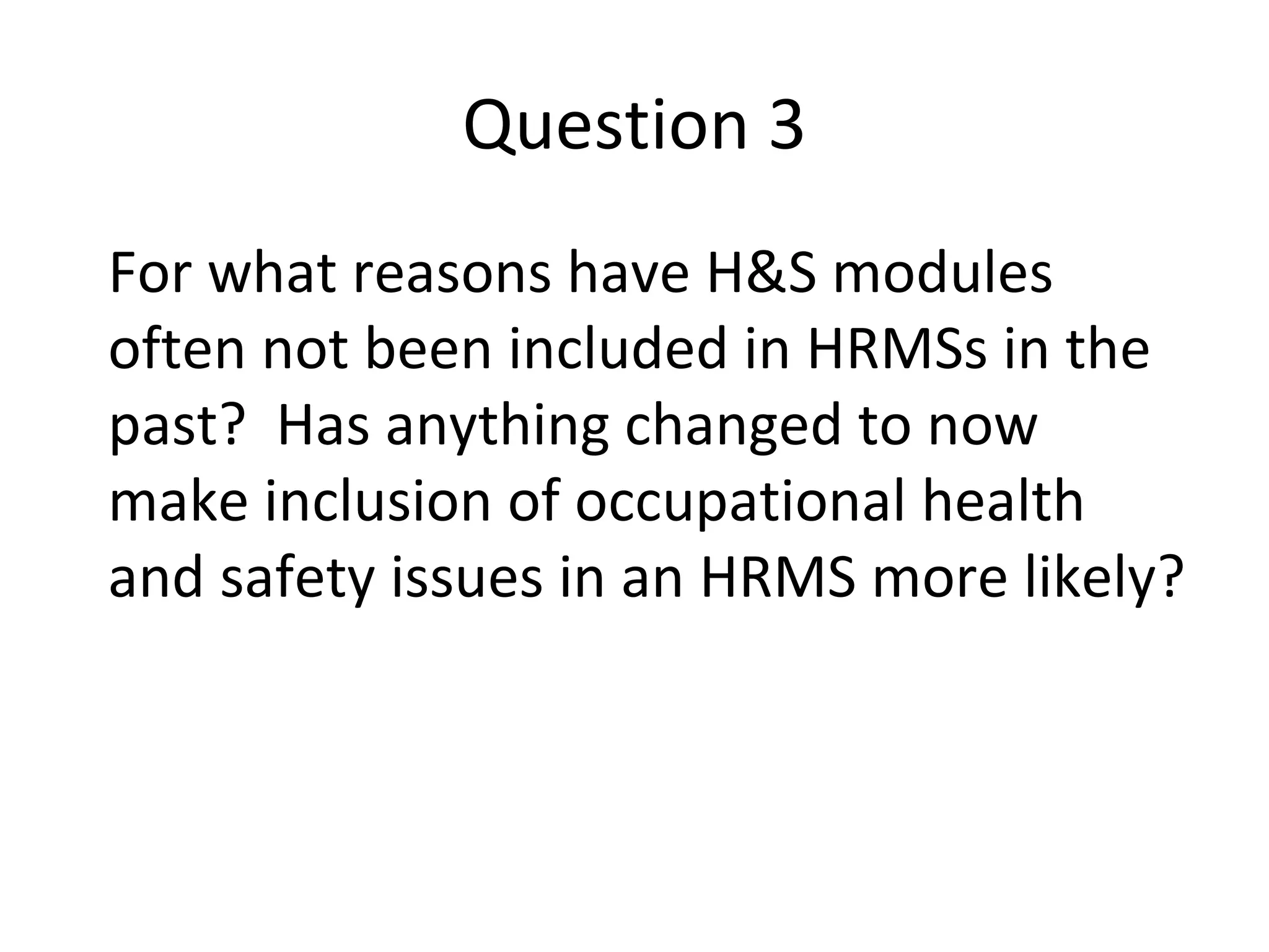 Question 3 For what reasons have H&S modules often not been included in HRMSs in the past?  Has anything changed to now make inclusion of occupational health and safety issues in an HRMS more likely? 