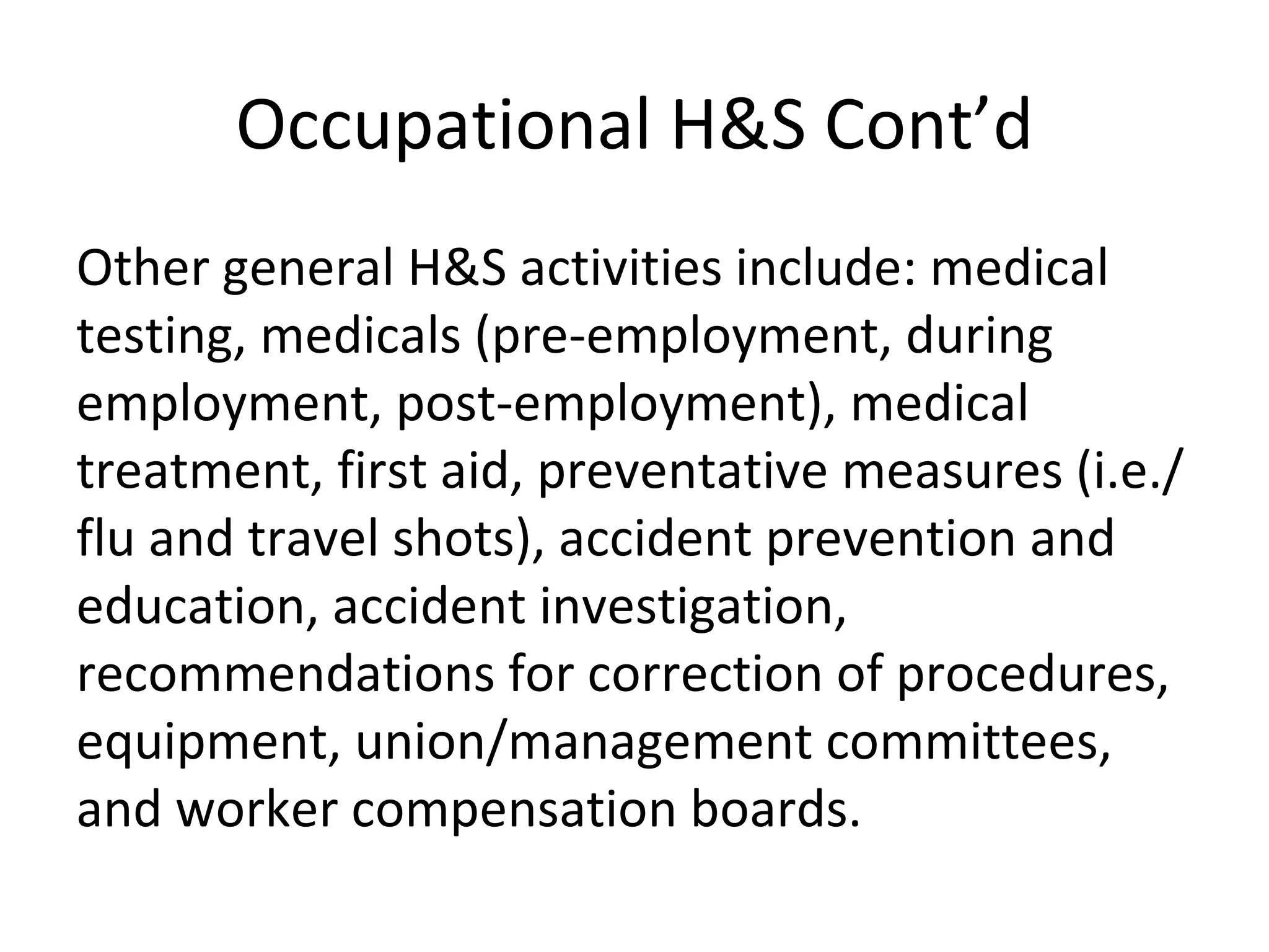 Occupational H&S Cont’d Other general H&S activities include: medical testing, medicals (pre-employment, during employment, post-employment), medical treatment, first aid, preventative measures (i.e./flu and travel shots), accident prevention and education, accident investigation, recommendations for correction of procedures, equipment, union/management committees, and worker compensation boards.  
