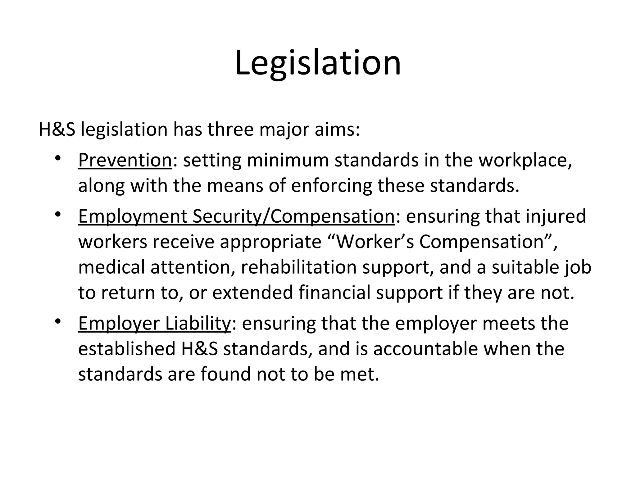 Legislation H&S legislation has three major aims: Prevention : setting minimum standards in the workplace, along with the means of enforcing these standards. Employment Security/Compensation : ensuring that injured workers receive appropriate “Worker’s Compensation”, medical attention, rehabilitation support, and a suitable job to return to, or extended financial support if they are not. Employer Liability : ensuring that the employer meets the established H&S standards, and is accountable when the standards are found not to be met. 