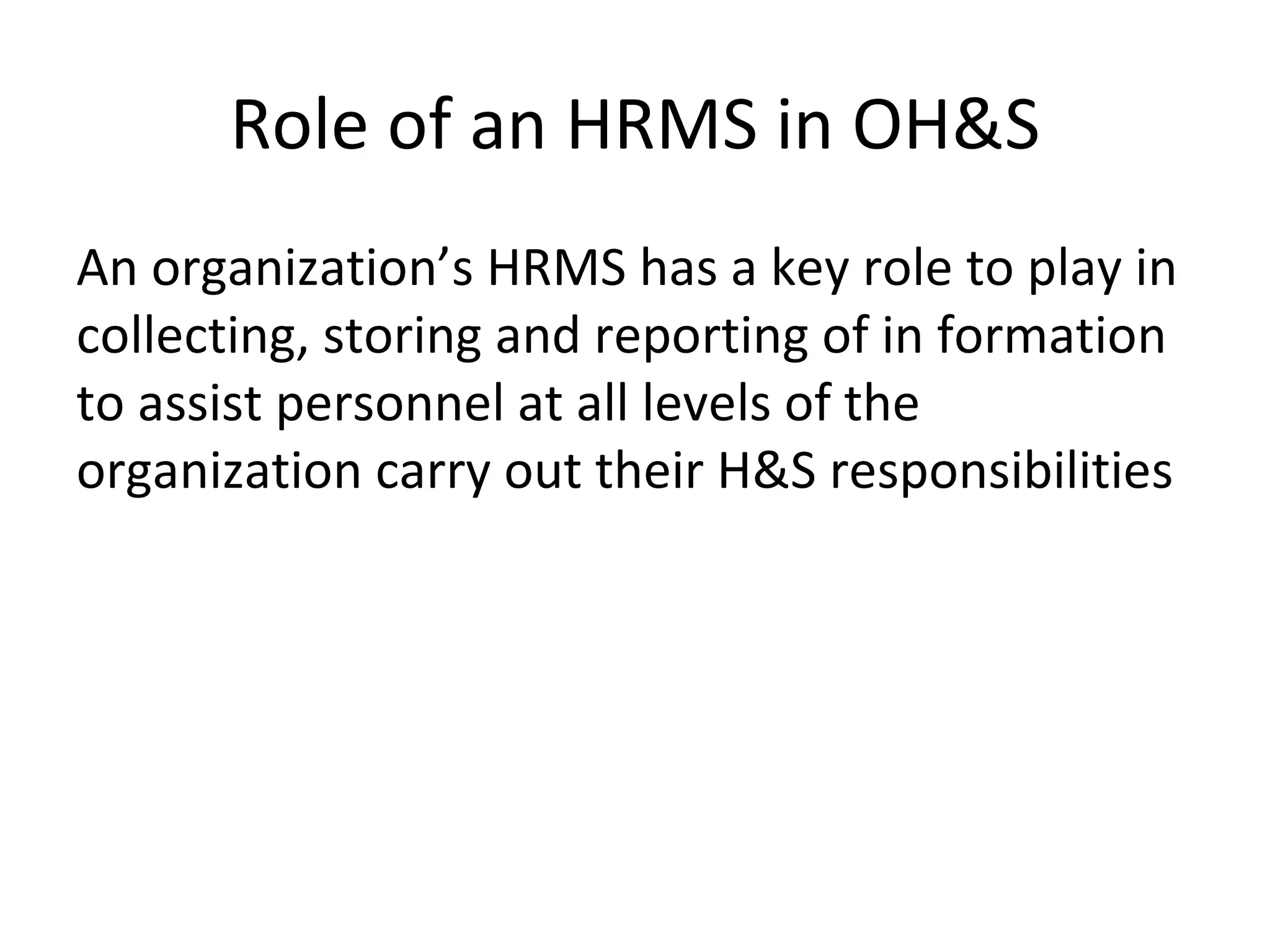 Role of an HRMS in OH&S An organization’s HRMS has a key role to play in collecting, storing and reporting of in formation to assist personnel at all levels of the organization carry out their H&S responsibilities  