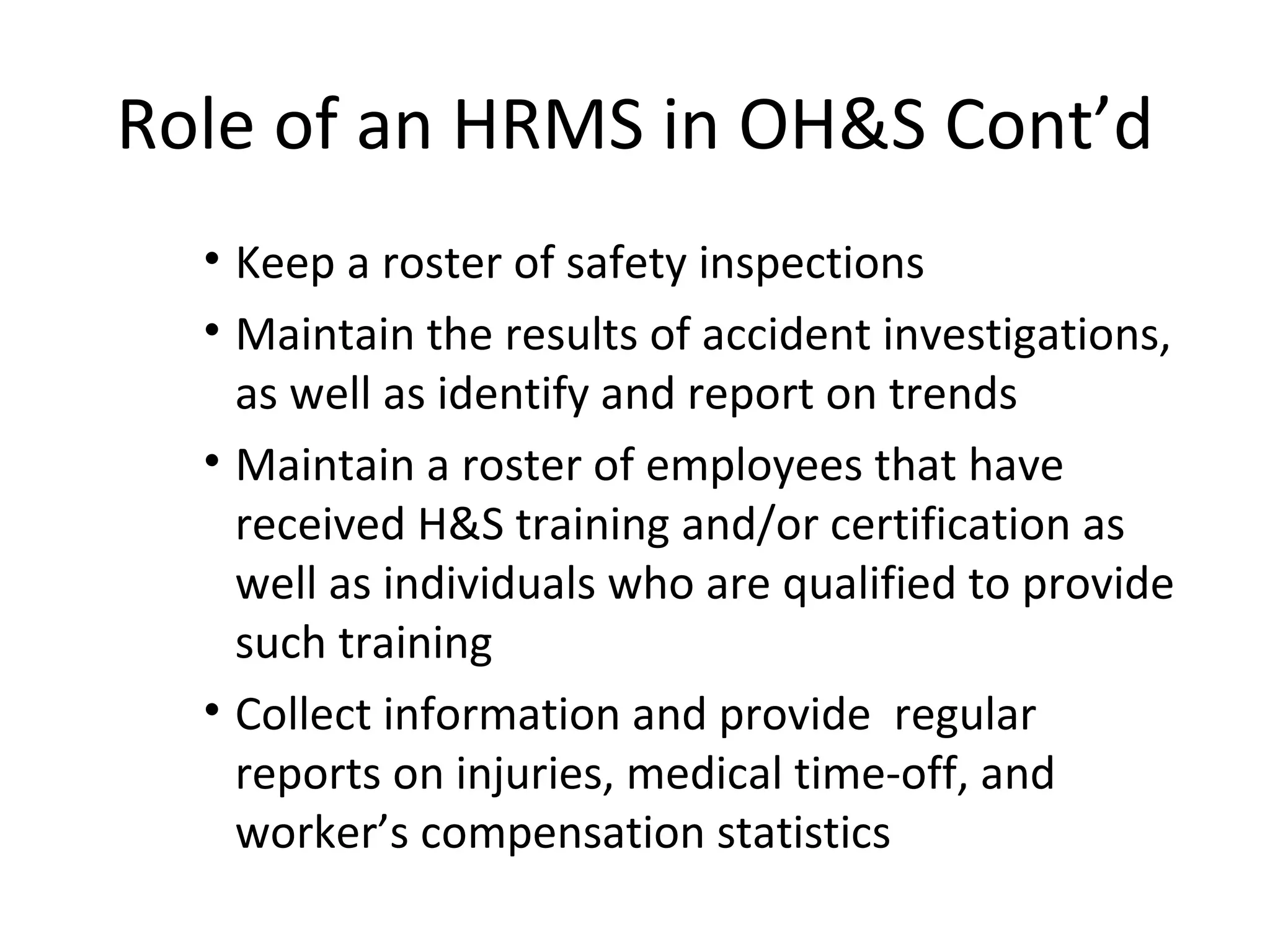 Role of an HRMS in OH&S Cont’d Keep a roster of safety inspections Maintain the results of accident investigations, as well as identify and report on trends Maintain a roster of employees that have received H&S training and/or certification as well as individuals who are qualified to provide such training Collect information and provide  regular reports on injuries, medical time-off, and worker’s compensation statistics 