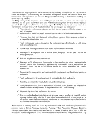 EPerformance can help organization retain and motivate top talent by gaining insight into top performers
across the enterprise. By streamlining the performance management process into one web-based, real-
time solution, your organization can cut costs. The powerful functionality of ePerformance will help you
realize these key benefits:
Flexibility Configurable templates, easy 360-degree or multi-rater selection, mid-period review
capability, and full global architecture tailor your performance management processes to any employee
group to fulfill simple or sophisticated business strategies. Flexibility Built as a self-service application,
ePerformance is an easy-to-use, web-based application that lets managers and employees:
 View the entire performance document and their current progress within the process in one
easy to use page.
 Collaboratively plan performance, targeting specific goals, behaviors and competencies.
 View and align their individual goals with published business objectives using an intuitive,
org-chart like visualization tool.
 Track performance progress throughout the performance period informally or with formal
mid-period checkpoints.
 View Career Planning information from within the Performance document.
 Leverage HR Writing tools, such as Results Writer, Language Checker, Spell Checker, and
Development Tips.
 Rate and weight results and competencies.
 Leverage Profile Management functionality by incorporating job, industry or organization
specific content into performance documents as performance criteria and pushing the
evaluated content out to an individual’s profile for future succession and learning
assessments.
 Compare performance ratings and outcomes to job requirements and then trigger learning to
close gaps.
 Track performance review deliverables with assigned tasks, alerts and reports.
 Complete assessments for results, behaviors, and competencies.
 View performance data, such as Performance Document Status, Potential vs. Performance,
and Performance History from the Manager Dashboard and Talent Summary.
 Electronically sign-off on performance documents.
 Use approval and delegation tools to create approval process templates to establish routing,
approval, and exception rules that fit your unique organizational needs. Approvers can act on
all pending approvals from one central location, or they can delegate approval authority for
performance management responsibilities.
Profile content is centrally stored for access by ePerformance and other talent management business
processes such as Career Planning, Succession Planning, Talent Acquisition Manager, Enterprise
Learning Management, and eDevelopment. Profiles can be created for people and/or roles or jobs and
include data such as competencies, skills, certifications and other user-defined configurable content. Any
 