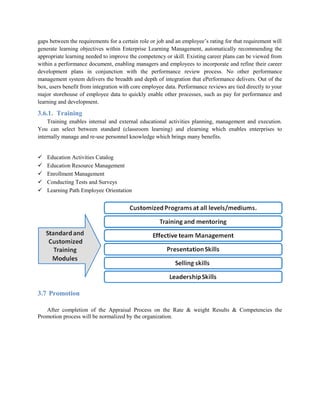 gaps between the requirements for a certain role or job and an employee’s rating for that requirement will
generate learning objectives within Enterprise Learning Management, automatically recommending the
appropriate learning needed to improve the competency or skill. Existing career plans can be viewed from
within a performance document, enabling managers and employees to incorporate and refine their career
development plans in conjunction with the performance review process. No other performance
management system delivers the breadth and depth of integration that ePerformance delivers. Out of the
box, users benefit from integration with core employee data. Performance reviews are tied directly to your
major storehouse of employee data to quickly enable other processes, such as pay for performance and
learning and development.
3.6.1. Training
Training enables internal and external educational activities planning, management and execution.
You can select between standard (classroom learning) and elearning which enables enterprises to
internally manage and re-use personnel knowledge which brings many benefits.
 Education Activities Catalog
 Education Resource Management
 Enrollment Management
 Conducting Tests and Surveys
 Learning Path Employee Orientation
3.7 Promotion
After completion of the Appraisal Process on the Rate & weight Results & Competencies the
Promotion process will be normalized by the organization.
 