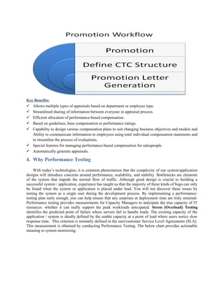 Key Benefits:
 Allows multiple types of appraisals based on department or employee type.
 Streamlined sharing of information between everyone in appraisal process.
 Efficient allocation of performance-based compensation.
 Based on guidelines, base compensation or performance ratings.
 Capability to design various compensation plans to suit changing business objectives and models and
Ability to communicate information to employees using total individual compensation statements and
to streamline the process of evaluations.
 Special features for managing performance-based compensation for salespeople.
 Automatically generate appraisals.
4. Why Performance Testing
With today’s technologies, it is common phenomenon that the complexity of our system/application
designs will introduce concerns around performance, scalability, and stability. Bottlenecks are elements
of the system that impede the normal flow of traffic. Although good design is crucial to building a
successful system / application, experience has taught us that the majority of these kinds of bugs can only
be found when the system or application is placed under load. You will not discover these issues by
testing the system as a single user during the development process. By implementing a performance-
testing plan early enough, you can help ensure that any surprises at deployment time are truly minimal.
Performance testing provides measurements for Capacity Managers to anticipate the true capacity of IT
resources: whether it can really support the peak workloads anticipated. Stress (Overload) Testing
identifies the predicted point of failure where servers fail to handle loads. The existing capacity of the
application / system is ideally defined by the usable capacity at a point of load where users notice slow
response time. This criterion is normally defined in the user/customer Service Level Agreements (SLA).
This measurement is obtained by conducting Performance Testing. The below chart provides actionable
meaning to system monitoring.
 