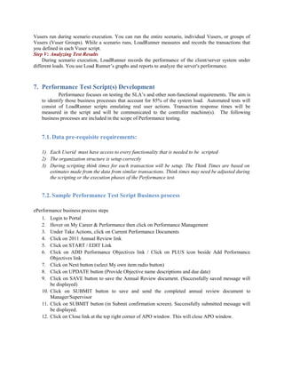 Vusers run during scenario execution. You can run the entire scenario, individual Vusers, or groups of
Vusers (Vuser Groups). While a scenario runs, LoadRunner measures and records the transactions that
you defined in each Vuser script.
Step V: Analyzing Test Results
During scenario execution, LoadRunner records the performance of the client/server system under
different loads. You use Load Runner’s graphs and reports to analyze the server's performance.
7. Performance Test Script(s) Development
Performance focuses on testing the SLA’s and other non-functional requirements. The aim is
to identify those business processes that account for 85% of the system load. Automated tests will
consist of LoadRunner scripts emulating real user actions. Transaction response times will be
measured in the script and will be communicated to the controller machine(s). The following
business processes are included in the scope of Performance testing.
7.1. Data pre-requisite requirements:
1) Each Userid must have access to every functionality that is needed to be scripted
2) The organization structure is setup correctly
3) During scripting think times for each transaction will be setup. The Think Times are based on
estimates made from the data from similar transactions. Think times may need be adjusted during
the scripting or the execution phases of the Performance test.
7.2. Sample Performance Test Script Business process
ePerformance business process steps
1. Login to Portal
2. Hover on My Career & Performance then click on Performance Management
3. Under Take Actions, click on Current Performance Documents
4. Click on 2011 Annual Review link
5. Click on START / EDIT Link
6. Click on ADD Performance Objectives link / Click on PLUS icon beside Add Performance
Objectives link
7. Click on Next button (select My own item radio button)
8. Click on UPDATE button (Provide Objective name descriptions and due date)
9. Click on SAVE button to save the Annual Review document. (Successfully saved message will
be displayed)
10. Click on SUBMIT button to save and send the completed annual review document to
Manager/Supervisor
11. Click on SUBMIT button (in Submit confirmation screen). Successfully submitted message will
be displayed.
12. Click on Close link at the top right corner of APO window. This will close APO window.
 