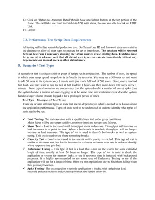 13. Click on "Return to Document Detail"(beside Save and Submit buttons at the top portion of the
frame. This will take user back to Establish APO with status, So user can able to click on EDIT
Link.
14. Logout
7.3. Performance Test Script Data Requirements
All testing will utilize scrambled production data. Sufficient User ID and Password data must exist in
the database to allow all user types to execute for up to three hours. The database will be restored
between test runs if necessary allowing the virtual users to reuse existing data. Test data must
be prepared in advance such that all virtual user types can execute immediately without any
dependencies on manual users or other virtual users.
8. Scenario / Test Type
A scenario or test is a single script or group of scripts run in conjunction. The number of users, the speed
at which users ramp up and ramp down is defined in the scenario. You may run a 500 user test and want
to add 50 users to the system every 1 minute until you reach full load of 500 users. Once you’ve reached
full load, you may want to run the test at full load for 2 hours and then ramp down 100 users every 1
minute. Some typical scenarios are concurrency (can the system handle x number of users), spike (can
the system handle x number of users logging in at the same time) and endurance (how does the system
handle a large volume of users logged in for a prolonged period of time).
Test Type – Examples of Test Types:
There are several different types of tests that are run depending on what is needed to be known about
the application performance. Types of tests need to be understood in order to identify what types of
tests need to be run.
 Load Testing- The test execution with a specified user load under given conditions.
Major focus will be on system stability, response times and success and failures.
 Stress Test – Load is increased until throughput starts to decrease. Throughput will increase as
load increases to a point in time. When a bottleneck is reached, throughput will no longer
increase as load increases. This type of test is used to identify bottlenecks as well as system
tuning. This test is used to see where something breaks.
 Capacity Test – Load is increased in increments until capacity is reached. This type of test is
similar to the stress test, but load is increased at a slower and more even rate in order to identify
where response time gets bad.
 Endurance Testing – This type of test is a load that is run on the system for some extended
length of time, usually at least 24 hours or longer. This type of test is used to check the
application or system for memory leaks, or see if response time is impacted with background
processes. It is highly recommended to run some type of Endurance Testing to see if the
application will run for a length of time. Often we test applications only to find them failing when
they go into production.
 Spike Testing - The test execution where the application is loaded with varied user Load
suddenly (sudden increase and decrease) to check the system behavior.
 