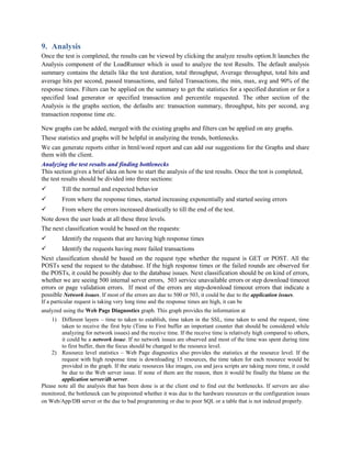 9. Analysis
Once the test is completed, the results can be viewed by clicking the analyze results option.It launches the
Analysis component of the LoadRunner which is used to analyze the test Results. The default analysis
summary contains the details like the test duration, total throughput, Average throughput, total hits and
average hits per second, passed transactions, and failed Transactions, the min, max, avg and 90% of the
response times. Filters can be applied on the summary to get the statistics for a specified duration or for a
specified load generator or specified transaction and percentile requested. The other section of the
Analysis is the graphs section, the defaults are: transaction summary, throughput, hits per second, avg
transaction response time etc.
New graphs can be added, merged with the existing graphs and filters can be applied on any graphs.
These statistics and graphs will be helpful in analyzing the trends, bottlenecks.
We can generate reports either in html/word report and can add our suggestions for the Graphs and share
them with the client.
Analyzing the test results and finding bottlenecks
This section gives a brief idea on how to start the analysis of the test results. Once the test is completed,
the test results should be divided into three sections:
 Till the normal and expected behavior
 From where the response times, started increasing exponentially and started seeing errors
 From where the errors increased drastically to till the end of the test.
Note down the user loads at all these three levels.
The next classification would be based on the requests:
 Identify the requests that are having high response times
 Identify the requests having more failed transactions
Next classification should be based on the request type whether the request is GET or POST. All the
POSTs send the request to the database. If the high response times or the failed rounds are observed for
the POSTs, it could be possibly due to the database issues. Next classification should be on kind of errors,
whether we are seeing 500 internal server errors, 503 service unavailable errors or step download timeout
errors or page validation errors. If most of the errors are step-download timeout errors that indicate a
possible Network issues. If most of the errors are due to 500 or 503, it could be due to the application issues.
If a particular request is taking very long time and the response times are high, it can be
analyzed using the Web Page Diagnostics graph. This graph provides the information at
1) Different layers – time to taken to establish, time taken in the SSL, time taken to send the request, time
taken to receive the first byte (Time to First buffer an important counter that should be considered while
analyzing for network issues) and the receive time. If the receive time is relatively high compared to others,
it could be a network issue. If no network issues are observed and most of the time was spent during time
to first buffer, then the focus should be changed to the resource level.
2) Resource level statistics – Web Page diagnostics also provides the statistics at the resource level. If the
request with high response time is downloading 15 resources, the time taken for each resource would be
provided in the graph. If the static resources like images, css and java scripts are taking more time, it could
be due to the Web server issue. If none of them are the reason, then it would be finally the blame on the
application server/db server.
Please note all the analysis that has been done is at the client end to find out the bottlenecks. If servers are also
monitored, the bottleneck can be pinpointed whether it was due to the hardware resources or the configuration issues
on Web/App/DB server or the due to bad programming or due to poor SQL or a table that is not indexed properly.
 