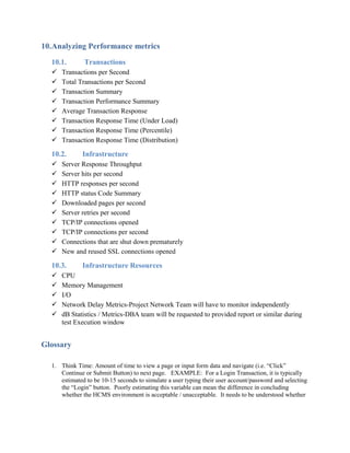 10.Analyzing Performance metrics
10.1. Transactions
 Transactions per Second
 Total Transactions per Second
 Transaction Summary
 Transaction Performance Summary
 Average Transaction Response
 Transaction Response Time (Under Load)
 Transaction Response Time (Percentile)
 Transaction Response Time (Distribution)
10.2. Infrastructure
 Server Response Throughput
 Server hits per second
 HTTP responses per second
 HTTP status Code Summary
 Downloaded pages per second
 Server retries per second
 TCP/IP connections opened
 TCP/IP connections per second
 Connections that are shut down prematurely
 New and reused SSL connections opened
10.3. Infrastructure Resources
 CPU
 Memory Management
 I/O
 Network Delay Metrics-Project Network Team will have to monitor independently
 dB Statistics / Metrics-DBA team will be requested to provided report or similar during
test Execution window
Glossary
1. Think Time: Amount of time to view a page or input form data and navigate (i.e. “Click”
Continue or Submit Button) to next page. EXAMPLE: For a Login Transaction, it is typically
estimated to be 10-15 seconds to simulate a user typing their user account/password and selecting
the “Login” button. Poorly estimating this variable can mean the difference in concluding
whether the HCMS environment is acceptable / unacceptable. It needs to be understood whether
 