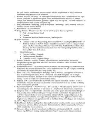 the cycle time for each business process scenario is in the neighborhood of only 2 minutes or
somewhere along the lines of 20-30 minutes.
2. Business Process Cycle Time: The total elapsed timed from the point a user initiates a user login
session, completes all required navigation for the prescribed business process (i.e., address
change, view personal information, generate a report, etc.), and logs out. This time is inclusive of
all specified think time for each navigation step.
3. Site Abandonment: How Long A User Waits Before Terminating? This is normally set to 120
seconds, which is browser default.
4. Performance Test considerations
 Usage Patterns – Describes how the web site will be used by the user population
 Peak / Average Volume Load
 Duration
 Transaction Workload And Concurrent User Perspective
 Client Platforms
 Different Client-side Products (e.g., Browsers and O/Ss) Cause Slightly Different HTTP
Traffic to Be Sent to the Web Server. Some Browsers Allow Users To Change Certain
Client-side Network Settings (Threads, Version Of Http, And Buffer Sizes) That Affect
The Way The Browser Communicates And Thus The Corresponding Workload That A
Browser Puts On A Web Server.
 Client Preferences
 Cookies (Enabled / Disabled)
 Caching Enabled / Disabled
 Download (or Not) Graphics / Images
5. Business Scenarios - Business Scenarios are functionalities which describe how an user
navigates through the application, what links are clicked, what field values are entered, what
actions are performed
6. LoadRunner scenario - This scenario contains the internal run-time settings of LoadRunner tool
that dictates the different parameters for a certain performance test run (for example; number of
concurrent users, length of run, load ramp up time etc.)
7. Stress Test – Load is increased until throughput starts to decrease. Throughput will increase as
load increases to a point in time. When a bottleneck is reached, throughput will no longer
increase as load increases. This type of test is used to identify bottlenecks as well as system
tuning. This test is used to see where something breaks.
8. Capacity Test – Load is increased in increments until capacity is reached. This type of test is
similar to the stress test, but load is increased at a slower and more even rate in order to identify
where response time gets bad.
9. Response Time Study or Benchmark Test – This is a 10% to 20% of a capacity test that is used to
measure response time. This type of test is used as a benchmark to future release comparisons.
10. Longevity Test – This type of test is a load that is run on the system for some extended length of
time, usually at least 24 hours or longer. This type of test is used to check the application or
system for memory leaks, or see if response time is impacted with background processes. It is
highly recommended to run some type of longevity test to see if the application will run for a
length of time. Often we test applications only to find them failing when they go into production.
11. AUT: Application Under Test
12. LoadRunner: Software package from Mercury Interactive, which is, used to record and playback
user business activities. These activities are then multiplied to reflect a larger number of users,
which simulate the chosen scenarios.
13. Scenario: A term to describe a combination of business activities coupled with a number of
Vusers. E.g. 50 Vusers creating single certificates while 50 Vusers search for customer data.
 