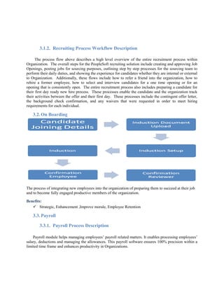 3.1.2. Recruiting Process Workflow Description
The process flow above describes a high level overview of the entire recruitment process within
Organization. The overall steps for the PeopleSoft recruiting solution include creating and approving Job
Openings, posting jobs for sourcing purposes, outlining step by step processes for the sourcing team to
perform their daily duties, and showing the experience for candidates whether they are internal or external
to Organization. Additionally, these flows include how to refer a friend into the organization, how to
rehire a former employee, how to select and interview candidates for a one time opening or for an
opening that is consistently open. The entire recruitment process also includes preparing a candidate for
their first day ready new hire process. These processes enable the candidate and the organization track
their activities between the offer and their first day. These processes include the contingent offer letter,
the background check confirmation, and any waivers that were requested in order to meet hiring
requirements for each individual.
3.2. On Boarding
The process of integrating new employees into the organization of preparing them to succeed at their job
and to become fully engaged productive members of the organization.
Benefits:
 Strategic, Enhancement ,Improve morale, Employee Retention
3.3. Payroll
3.3.1. Payroll Process Description
Payroll module helps managing employees’ payroll related matters. It enables processing employees’
salary, deductions and managing the allowances. This payroll software ensures 100% precision within a
limited time frame and enhances productivity in Organizations.
 