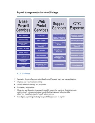 3.3.2. Features
 Automates the payroll process using data from self-service, leave and loan applications
 Integrates leave and loan accounting
 Defines unlimited earnings and deductions
 Track salary progressions
 All earning and deduction heads can be suitably grouped to map in-to the cost/accounts
head (optional) with automatic data transfer facility to general ledger/subsidiary
ledger/ pay check/bank transfer/benefit admin process
 Host of post-payroll reports that gives you 360 degree view of payroll
 