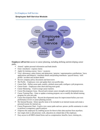 3.4. Employee Self Service
Employee self-service access to career planning, including defining and developing career
paths.
 Amend / update personal information and bank details
 Enter: timesheets / expense claims
 Apply for training courses / leave / vacancies
 View: allowances, salary history and deductions / pension / superannuation contributions / leave
applications and balances / timesheet details and pending timesheets / payroll history / skill
profile / accident and incident details
 Review company policy documents and latest news
 My Profile – Employees view and update their own profile data.
 Career Path – Define career path; modify a default career path; configure a job progression.
 Career Goals – Employees enter short and long-term goals.
 Career Mentoring – Used to assign career mentors.
 Career Development Areas –Record and evaluate career strengths and developmental areas.
 Career Training Plan – Enter or update a training program; use or modify the default training
program for your job code.
 Career Development Plan – Record developmental areas for improvement before your next
performance review or career planning session.
 My Internal Resume –Select specific items to be included in an internal resume and create a
personal resume for internal use.
 Career Progression Chart– Used to view career paths and non -person profile summaries in order
to perform a competency gap/fit analysis
 Empower the employees by enabling access for them to their data anytime from anywhere.
 Just single click to edit personal, work, education etc related data of the employee.
 Easy access to all HRIS related forms such as compensation, benefits, leave, training etc.,
 