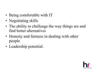 • Being comfortable with IT
• Negotiating skills
• The ability to challenge the way things are and
  find better alternatives
• Honesty and fairness in dealing with other
  people
• Leadership potential.



                                                20
 