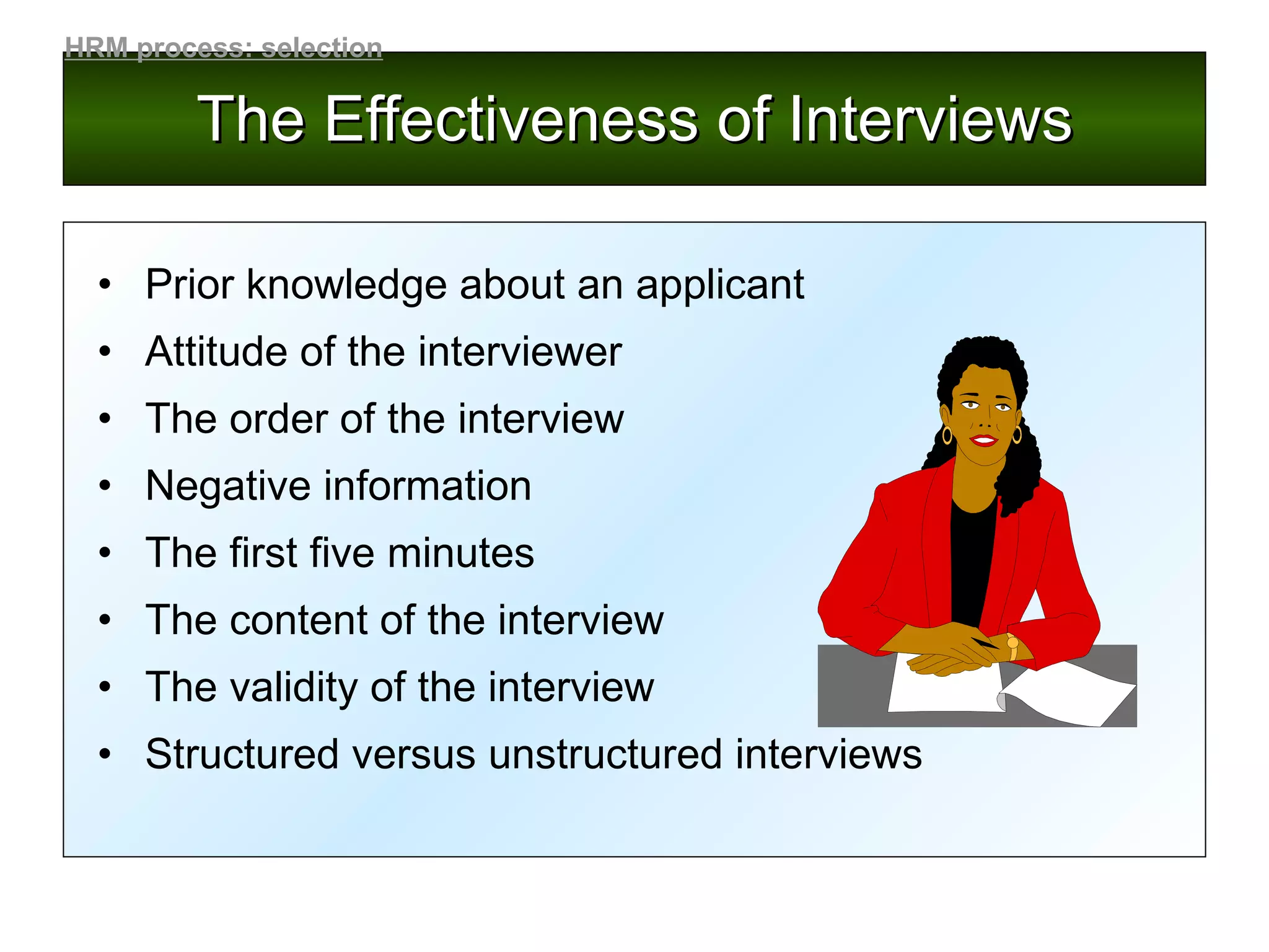 The Effectiveness of Interviews Prior knowledge about an applicant Attitude of the interviewer The order of the interview Negative information The first five minutes The content of the interview The validity of the interview Structured versus unstructured interviews HRM process: selection 