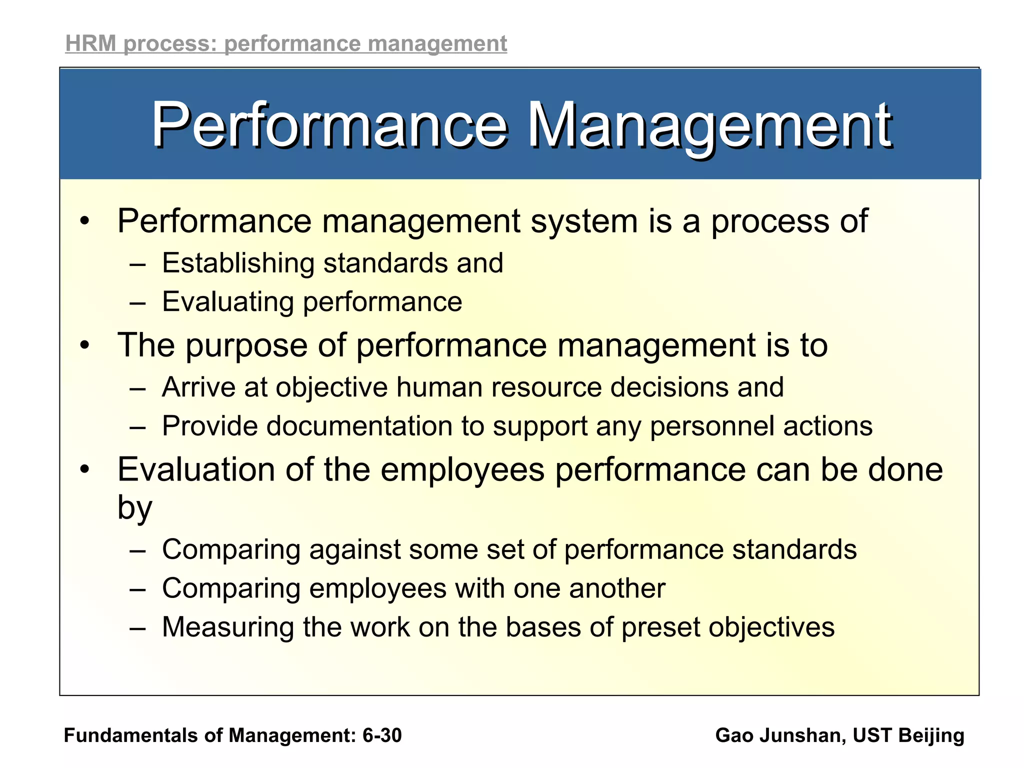 Performance Management Performance management system is a process of  Establishing standards and Evaluating performance The purpose of performance management is to  Arrive at objective human resource decisions and Provide documentation to support any personnel actions  Evaluation of the employees performance can be done by Comparing against some set of performance standards Comparing employees with one another Measuring the work on the bases of preset objectives Fundamentals of Management: 6- Gao Junshan, UST Beijing HRM process: performance management 