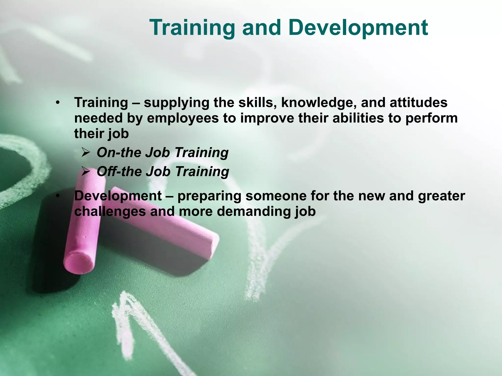 Training and Development Training – supplying the skills, knowledge, and attitudes needed by employees to improve their abilities to perform their job On-the Job Training Off-the Job Training Development – preparing someone for the new and greater challenges and more demanding job 