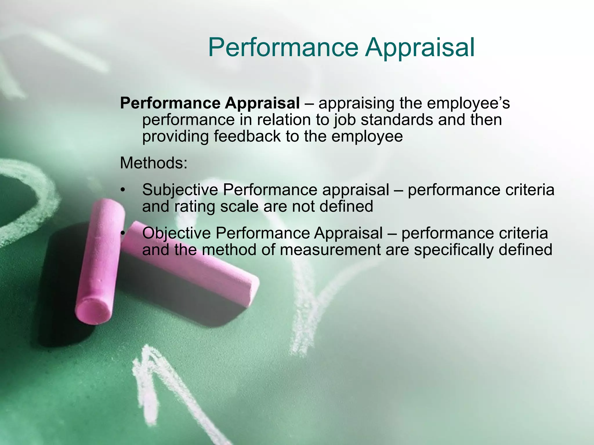 Performance Appraisal Performance Appraisal  – appraising the employee’s performance in relation to job standards and then providing feedback to the employee Methods: Subjective Performance appraisal – performance criteria and rating scale are not defined Objective Performance Appraisal – performance criteria and the method of measurement are specifically defined 