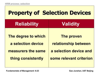 Fundamentals of Management: 6- Gao Junshan, UST Beijing The proven relationship between a selection device and some relevant criterion The degree to which a selection device measurers the same thing consistently Property of  Selection Devices HRM process: selection Validity   Reliability 