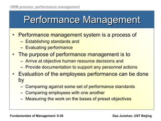 Performance Management Performance management system is a process of  Establishing standards and Evaluating performance The purpose of performance management is to  Arrive at objective human resource decisions and Provide documentation to support any personnel actions  Evaluation of the employees performance can be done by Comparing against some set of performance standards Comparing employees with one another Measuring the work on the bases of preset objectives Fundamentals of Management: 6- Gao Junshan, UST Beijing HRM process: performance management 
