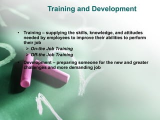 Training and Development Training – supplying the skills, knowledge, and attitudes needed by employees to improve their abilities to perform their job On-the Job Training Off-the Job Training Development – preparing someone for the new and greater challenges and more demanding job 