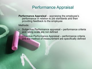 Performance Appraisal Performance Appraisal  – appraising the employee’s performance in relation to job standards and then providing feedback to the employee Methods: Subjective Performance appraisal – performance criteria and rating scale are not defined Objective Performance Appraisal – performance criteria and the method of measurement are specifically defined 