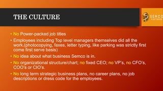 THE CULTURE
• No Power-packed job titles
• Employees including Top level managers themselves did all the
work.(photocopying, faxes, letter typing, like parking was strictly first
come first serve basis)
• No idea about what business Semco is in.
• No organizational structure/chart; no fixed CEO; no VP’s, no CFO’s,
COO’s or CIO’s.
• No long term strategic business plans, no career plans, no job
descriptions or dress code for the employees.
 
