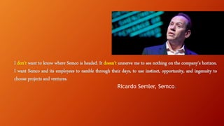 I don’t want to know where Semco is headed. It doesn’t unnerve me to see nothing on the company’s horizon.
I want Semco and its employees to ramble through their days, to use instinct, opportunity, and ingenuity to
choose projects and ventures.
- Ricardo Semler, Semco.
 