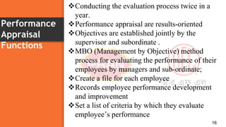 Performance
Appraisal
Functions
16
Conducting the evaluation process twice in a
year.
Performance appraisal are results-oriented
Objectives are established jointly by the
supervisor and subordinate .
MBO (Management by Objective) method
process for evaluating the performance of their
employees by managers and sub-ordinate;
Create a file for each employee
Records employee performance development
and improvement
Set a list of criteria by which they evaluate
employee’s performance
 